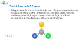 Il SGS
Punti di forza della ISO 45001
• Integrazione: la norma è strutturata per sviluppare un vero sistema
di gestione integrato tra i processi dell’azienda; questo vuol dire
snellezza, velocità, integrazione di obiettivi, logiche e flussi
decisionali e di monitoraggio. Efficacia ed efficienza.
 