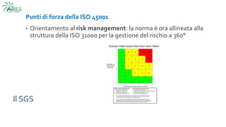 Il SGS
Punti di forza della ISO 45001
• Orientamento al risk management: la norma è ora allineata alla
struttura della ISO 31000 per la gestione del rischio a 360°
 