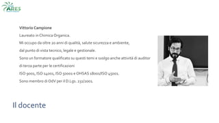 Vittorio Campione
Laureato in Chimica Organica.
Mi occupo da oltre 20 anni di qualità, salute sicurezza e ambiente,
dal punto di vista tecnico, legale e gestionale.
Sono un formatore qualificato su questi temi e svolgo anche attività di auditor
di terza parte per le certificazioni
ISO 9001, ISO 14001, ISO 50001 e OHSAS 18001/ISO 45001.
Sono membro di OdV per il D.Lgs. 231/2001.
Il docente
 