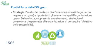 Il SGS
Punti di forza della ISO 45001
• Strategia: l’analisi del contesto di un’azienda è unica (integrata con
la 9001 e la 14001) e riporta tutti gli scenari nei quali l’organizzazione
opera. Se ben fatta, rappresenta uno strumento strategico di
governance che permette alle organizzazioni di perseguire l’obiettivo
della sostenibilità.
 