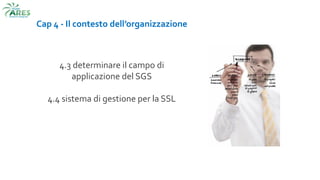 Cap 4 - Il contesto dell’organizzazione
4.3 determinare il campo di
applicazione del SGS
4.4 sistema di gestione per la SSL
 