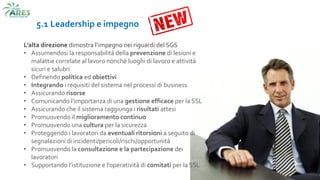 5.1 Leadership e impegno
L’alta direzione dimostra l’impegno nei riguardi del SGS
• Assumendosi la responsabilità della prevenzione di lesioni e
malattie correlate al lavoro nonché luoghi di lavoro e attività
sicuri e salubri
• Definendo politica ed obiettivi
• Integrando i requisiti del sistema nel processi di business
• Assicurando risorse
• Comunicando l’importanza di una gestione efficace per la SSL
• Assicurando che il sistema raggiunga i risultati attesi
• Promuovendo il miglioramento continuo
• Promuovendo una cultura per la sicurezza
• Proteggendo i lavoratori da eventuali ritorsioni a seguito di
segnalazioni di incidenti/pericoli/rischi/opportunità
• Promuovendo la consultazione e la partecipazione dei
lavoratori
• Supportando l’istituzione e l’operatività di comitati per la SSL
 