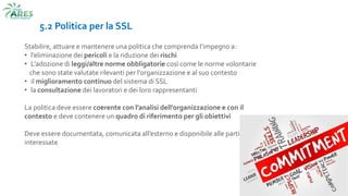 5.2 Politica per la SSL
Stabilire, attuare e mantenere una politica che comprenda l’impegno a:
• l’eliminazione dei pericoli e la riduzione dei rischi
• L’adozione di leggi/altre norme obbligatorie così come le norme volontarie
che sono state valutate rilevanti per l’organizzazione e al suo contesto
• il miglioramento continuo del sistema di SSL
• la consultazione dei lavoratori e dei loro rappresentanti
La politica deve essere coerente con l’analisi dell’organizzazione e con il
contesto e deve contenere un quadro di riferimento per gli obiettivi
Deve essere documentata, comunicata all’esterno e disponibile alle parti
interessate
 