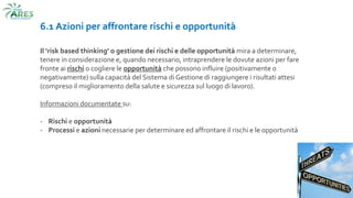 6.1 Azioni per affrontare rischi e opportunità
Il ‘risk based thinking’ o gestione dei rischi e delle opportunità mira a determinare,
tenere in considerazione e, quando necessario, intraprendere le dovute azioni per fare
fronte ai rischi o cogliere le opportunità che possono influire (positivamente o
negativamente) sulla capacità del Sistema di Gestione di raggiungere i risultati attesi
(compreso il miglioramento della salute e sicurezza sul luogo di lavoro).
Informazioni documentate su:
- Rischi e opportunità
- Processi e azioni necessarie per determinare ed affrontare il rischi e le opportunità
 