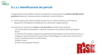 6.1.2.1 Identificazione dei pericoli
L'organizzazione deve stabilire, attuare e mantenere un processo per la continua identificazione
proattiva dei pericoli. Il processo deve considerare, ma non limitarsi a:
a) Com'è organizzato il lavoro e fattori sociali, tra cui il carico di lavoro, le ore di lavoro,
vessazioni e intimidazioni, la leadership e la cultura per l'organizzazione
b) le attività e le situazioni di routine e non di routine, tenendo conto anche di:
1) le infrastrutture, attrezzature, materiali, sostanze e le condizioni fisiche del luogo di
lavoro;
2) i pericoli che sorgono a seguito di progettazione del prodotto anche durante la ricerca, lo
sviluppo, la sperimentazione, la produzione, l'assemblaggio, la costruzione, la fornitura di
servizi, la manutenzione e lo smaltimento;
3) fattori umani;
4) Come viene eseguito il lavoro;
 