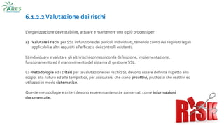 6.1.2.2 Valutazione dei rischi
L'organizzazione deve stabilire, attuare e mantenere uno o più processi per:
a) Valutare i rischi per SSL in funzione dei pericoli individuati, tenendo conto dei requisiti legali
applicabili e altri requisiti e l'efficacia dei controlli esistenti;
b) individuare e valutare gli altri rischi connessi con la definizione, implementazione,
funzionamento ed il mantenimento del sistema di gestione SSL.
La metodologia ed i criteri per la valutazione dei rischi SSL devono essere definite rispetto allo
scopo, alla natura ed alla tempistica, per assicurarsi che siano proattivi, piuttosto che reattivi ed
utilizzati in modo sistematico.
Queste metodologie e criteri devono essere mantenuti e conservati come informazioni
documentate.
 