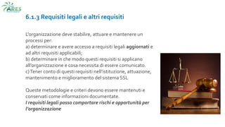 6.1.3 Requisiti legali e altri requisiti
L'organizzazione deve stabilire, attuare e mantenere un
processi per:
a) determinare e avere accesso a requisiti legali aggiornati e
ad altri requisiti applicabili;
b) determinare in che modo questi requisiti si applicano
all’organizzazione e cosa necessita di essere comunicato.
c)Tener conto di questi requisiti nell’istituzione, attuazione,
mantenimento e miglioramento del sistema SSL
Queste metodologie e criteri devono essere mantenuti e
conservati come informazioni documentate.
I requisiti legali posso comportare rischi e opportunità per
l’organizzazione
 