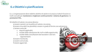 6.2 Obiettivi e pianificazione
6.2 1 L'organizzazione deve stabilire obiettivi di salute e sicurezza a tutte le funzioni e i
livelli coinvolti per mantenere e migliorare continuamente il sistema di gestione e le
prestazioni SSL.
Gli obiettivi di salute e sicurezza devono:
a) essere coerenti con la politica di salute e sicurezza;
b) essere misurabili (se possibile) o essere in grado di fornire una valutazione;
c) tenere conto dei
1. requisiti applicabili,
2. risultati della valutazione dei rischi e delle opportunità,
3. risultati della consultazione dei lavoratori e dei loro
rappresentanti
d) essere monitorati;
e) essere comunicati;
f) essere aggiornati.
 