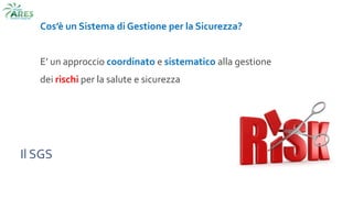 Il SGS
Cos’è un Sistema di Gestione per la Sicurezza?
E’ un approccio coordinato e sistematico alla gestione
dei rischi per la salute e sicurezza
 