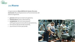 7.1 Risorse
L’organizzazione deve definire le risorse che sono
necessarie alla predisposizione e al funzionamento del
sistema di gestione
• persone dedicate al sistema di gestione,
• infrastrutture (locali, attrezzature),
• competenze che non sono presenti
nell’organizzazione (consulenze specialistiche),
• formazione del personale esistente,
• assunzione di nuovo personale.
 