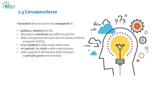 7.3 Consapevolezza
I lavoratori devono essere resi consapevoli di:
• politica e obiettivi del SSL
• del proprio contributo per l’efficacia del SSL
• delle conseguenze derivanti dal non essere conformi
ai requisiti del SSL
• degli incidenti e delle analisi delle cause
• dei pericoli, dei rischi e delle relative azioni
• della capacità di allontanarsi dalle situazioni
di pericolo grave ed immediato
 