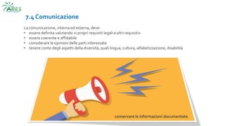 7.4 Comunicazione
La comunicazione, interna ed esterna, deve:
• essere definita valutando «i propri requisiti legali e altri requisiti»
• essere coerente e affidabile
• considerare le opinioni delle parti interessate
• tenere conto degli aspetti della diversità, quali lingua, cultura, alfabetizzazione, disabilità
conservare le informazioni documentate
 
