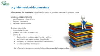 7.5 Informazioni documentate
Informazione documentata: in qualsiasi formato, su qualsiasi mezzo e da qualsiasi fonte
Creazione e aggiornamento
• identificazione e descrizione
• formato e supporto
• riesame e approvazione
Gestione e controllo
• disponibili e idonee
• protette (inclusa la riservatezza)
• attività di:
• distribuzione, accesso, reperimento e utilizzo
• archiviazione e preservazione (leggibilità)
• tenuta sotto controllo delle modifiche (versioni)
• conservazione ed eliminazione
Le informazione documentate includono i documenti e le registrazioni
 