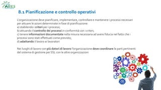 8.1 Pianificazione e controllo operativi
L'organizzazione deve pianificare, implementare, controllare e mantenere i processi necessari
per attuare le azioni determinate in fase di pianificazione:
a) stabilendo i criteri per i processi;
b) attuando il controllo dei processi in conformità con i criteri;
c) tenere informazioni documentate nella misura necessaria ad avere fiducia nel fatto che i
processi sono stati effettuati come previsto;
d) adattando il lavoro ai lavoratori
Nei luoghi di lavoro con più datori di lavoro l’organizzazione deve coordinare le parti pertinenti
del sistema di gestione per SSL con le altre organizzazioni
 