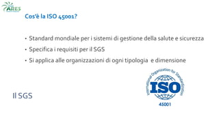 Il SGS
Cos’è la ISO 45001?
• Standard mondiale per i sistemi di gestione della salute e sicurezza
• Specifica i requisiti per il SGS
• Si applica alle organizzazioni di ogni tipologia e dimensione
 