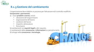 8.1.3 Gestione del cambiamento
L'organizzazione deve stabilire un processo per l’attuazione ed il controllo modifiche
temporanee e permanenti:
a) nuovi prodotti o servizi, inclusi
• ubicazione del luogo di lavoro
• organizzazione del lavoro
• condizioni del lavoro
• impianti e attrezzature
• forza lavoro
b) cambiamenti nei requisiti legali o altri requisiti;
c) cambiamenti delle conoscenze o informazioni sui pericoli e rischi;
d) sviluppi nella conoscenza e tecnologia;
 