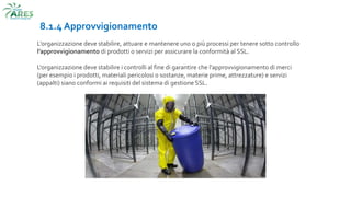 8.1.4 Approvvigionamento
L’organizzazione deve stabilire, attuare e mantenere uno o più processi per tenere sotto controllo
l’approvvigionamento di prodotti o servizi per assicurare la conformità al SSL.
L'organizzazione deve stabilire i controlli al fine di garantire che l'approvvigionamento di merci
(per esempio i prodotti, materiali pericolosi o sostanze, materie prime, attrezzature) e servizi
(appalti) siano conformi ai requisiti del sistema di gestione SSL.
 