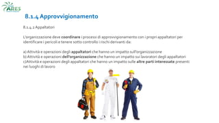 8.1.4 Approvvigionamento
8.1.4.2 Appaltatori
L’organizzazione deve coordinare i processi di approvvigionamento con i propri appaltatori per
identificare i pericoli e tenere sotto controllo i rischi derivanti da:
a) Attività e operazioni degli appaltatori che hanno un impatto sull’organizzazione
b) Attività e operazioni dell’organizzazione che hanno un impatto sui lavoratori degli appaltatori
c)Attività e operazioni degli appaltatori che hanno un impatto sulle altre parti interessate presenti
nei luoghi di lavoro
 
