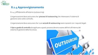 8.1.4 Approvvigionamento
8.1.4.3 Affidamento all’esterno (outsourcing)
L'organizzazione deve assicurare che i processi di outsourcing che interessano il sistema di
gestione siano sotto controllo.
L'organizzazione deve assicurare che i suoi accordi di outsourcing siano coerenti con i requisiti legali.
Il tipo e grado di controllo da applicare a questi processi devono essere definiti all'interno del
sistema di gestione della Sicurezza.
 