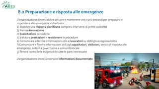 8.2 Preparazione e risposta alle emergenze
L'organizzazione deve stabilire attuare e mantenere uno o più processi per prepararsi e
rispondere alle emergenze individuate.
a) Stabilire una risposta pianificata compresi interventi di primo soccorso
b) Fornire formazione
c) Esercitazioni periodiche
d)Valutare prestazioni e revisionare le procedure
e) Comunicare e fornire informazioni utili ai lavoratori su obblighi e responsabilità
f) Comunicare e fornire informazioni utili agli appaltatori, visitatori, servizi di risposta alle
emergenze, autorità governative e comunità locale
g)Tenere conto delle esigenze di tutte le parti interessate
L’organizzazione deve conservare informazioni documentate
 