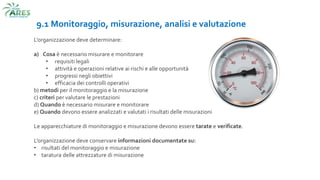 9.1 Monitoraggio, misurazione, analisi e valutazione
L’organizzazione deve determinare:
a) Cosa è necessario misurare e monitorare
• requisiti legali
• attività e operazioni relative ai rischi e alle opportunità
• progressi negli obiettivi
• efficacia dei controlli operativi
b) metodi per il monitoraggio e la misurazione
c) criteri per valutare le prestazioni
d) Quando è necessario misurare e monitorare
e) Quando devono essere analizzati e valutati i risultati delle misurazioni
Le apparecchiature di monitoraggio e misurazione devono essere tarate e verificate.
L’organizzazione deve conservare informazioni documentate su:
• risultati del monitoraggio e misurazione
• taratura delle attrezzature di misurazione
 