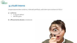 9.2 Audit interno
L’organizzazione deve condurre, a intervalli pianificati, audit interni per accertare se il SSL è:
a) conforme
• ai requisiti definiti
• alla ISO 45001
b) efficacemente attuato e mantenuto
 