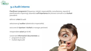 9.2 Audit interno
Pianificare i programmi (frequenza, metodi, responsabilità, consultazione, requisiti di
pianificazione e reporting), basandosi sull’importanza dei processi coinvolti e sui risultati
precedenti
definire i criteri di audit
selezionare gli auditor (obiettività e imparzialità)
assicurare di riportare i risultati ai manager pertinenti
intraprendere azioni per le NC
conservare informazioni documentate su:
• programmi di audit
• risultati degli audit
 