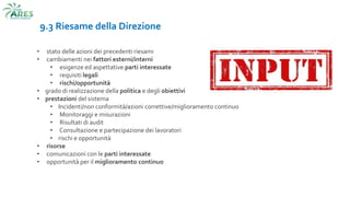 9.3 Riesame della Direzione
• stato delle azioni dei precedenti riesami
• cambiamenti nei fattori esterni/interni
• esigenze ed aspettative parti interessate
• requisiti legali
• rischi/opportunità
• grado di realizzazione della politica e degli obiettivi
• prestazioni del sistema
• Incidenti/non conformità/azioni correttive/miglioramento continuo
• Monitoraggi e misurazioni
• Risultati di audit
• Consultazione e partecipazione dei lavoratori
• rischi e opportunità
• risorse
• comunicazioni con le parti interessate
• opportunità per il miglioramento continuo
 