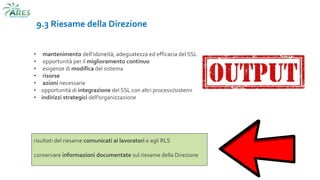 9.3 Riesame della Direzione
• mantenimento dell’idoneità, adeguatezza ed efficacia del SSL
• opportunità per il miglioramento continuo
• esigenze di modifica del sistema
• risorse
• azioni necessarie
• opportunità di integrazione del SSL con altri processi/sistemi
• indirizzi strategici dell’organizzazione
risultati del riesame comunicati ai lavoratori e agli RLS
conservare informazioni documentate sul riesame della Direzione
 