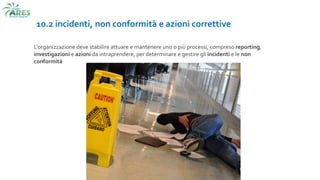 10.2 incidenti, non conformità e azioni correttive
L’organizzazione deve stabilire attuare e mantenere uno o più processi, compreso reporting,
investigazioni e azioni da intraprendere, per determinare e gestire gli incidenti e le non
conformità
 