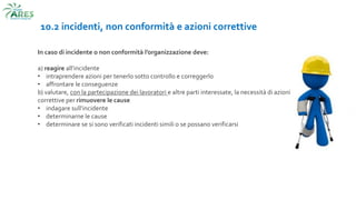 10.2 incidenti, non conformità e azioni correttive
In caso di incidente o non conformità l’organizzazione deve:
a) reagire all’incidente
• intraprendere azioni per tenerlo sotto controllo e correggerlo
• affrontare le conseguenze
b) valutare, con la partecipazione dei lavoratori e altre parti interessate, la necessità di azioni
correttive per rimuovere le cause
• indagare sull’incidente
• determinarne le cause
• determinare se si sono verificati incidenti simili o se possano verificarsi
 