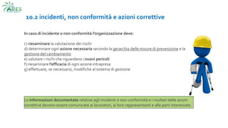 10.2 incidenti, non conformità e azioni correttive
In caso di incidente o non conformità l’organizzazione deve:
c) riesaminare la valutazione dei rischi
d) determinare ogni azione necessaria secondo la gerarchia delle misure di prevenzione e la
gestione del cambiamento
e) valutare i rischi che riguardano i nuovi pericoli
f) riesaminare l’efficacia di ogni azione intrapresa
g) effettuare, se necessario, modifiche al sistema di gestione
Le informazioni documentate relative agli incidenti o non-conformità e i risultati delle azioni
correttive devono essere comunicate ai lavoratori, ai loro rappresentanti e alle parti interessate.
 