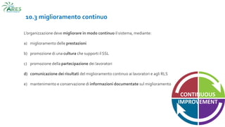 10.3 miglioramento continuo
L’organizzazione deve migliorare in modo continuo il sistema, mediante:
a) miglioramento delle prestazioni
b) promozione di una cultura che supporti il SSL
c) promozione della partecipazione dei lavoratori
d) comunicazione dei risultati del miglioramento continuo ai lavoratori e agli RLS
e) mantenimento e conservazione di informazioni documentate sul miglioramento continuo
 