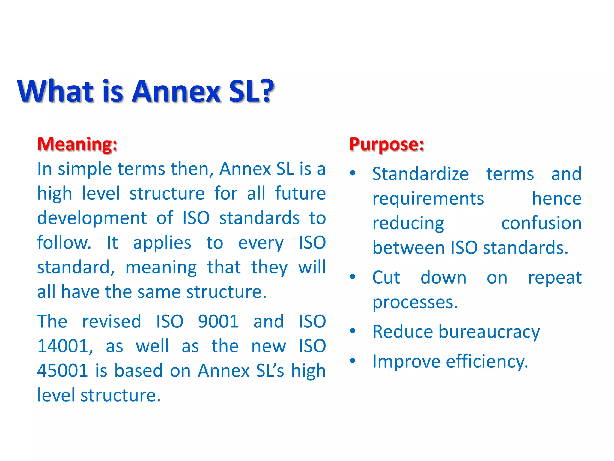 What is Annex SL?
Meaning:
In simple terms then, Annex SL is a
high level structure for all future
development of ISO standards to
follow. It applies to every ISO
standard, meaning that they will
all have the same structure.
The revised ISO 9001 and ISO
14001, as well as the new ISO
45001 is based on Annex SL’s high
level structure.
Purpose:
• Standardize terms and
requirements hence
reducing confusion
between ISO standards.
• Cut down on repeat
processes.
• Reduce bureaucracy
• Improve efficiency.
 