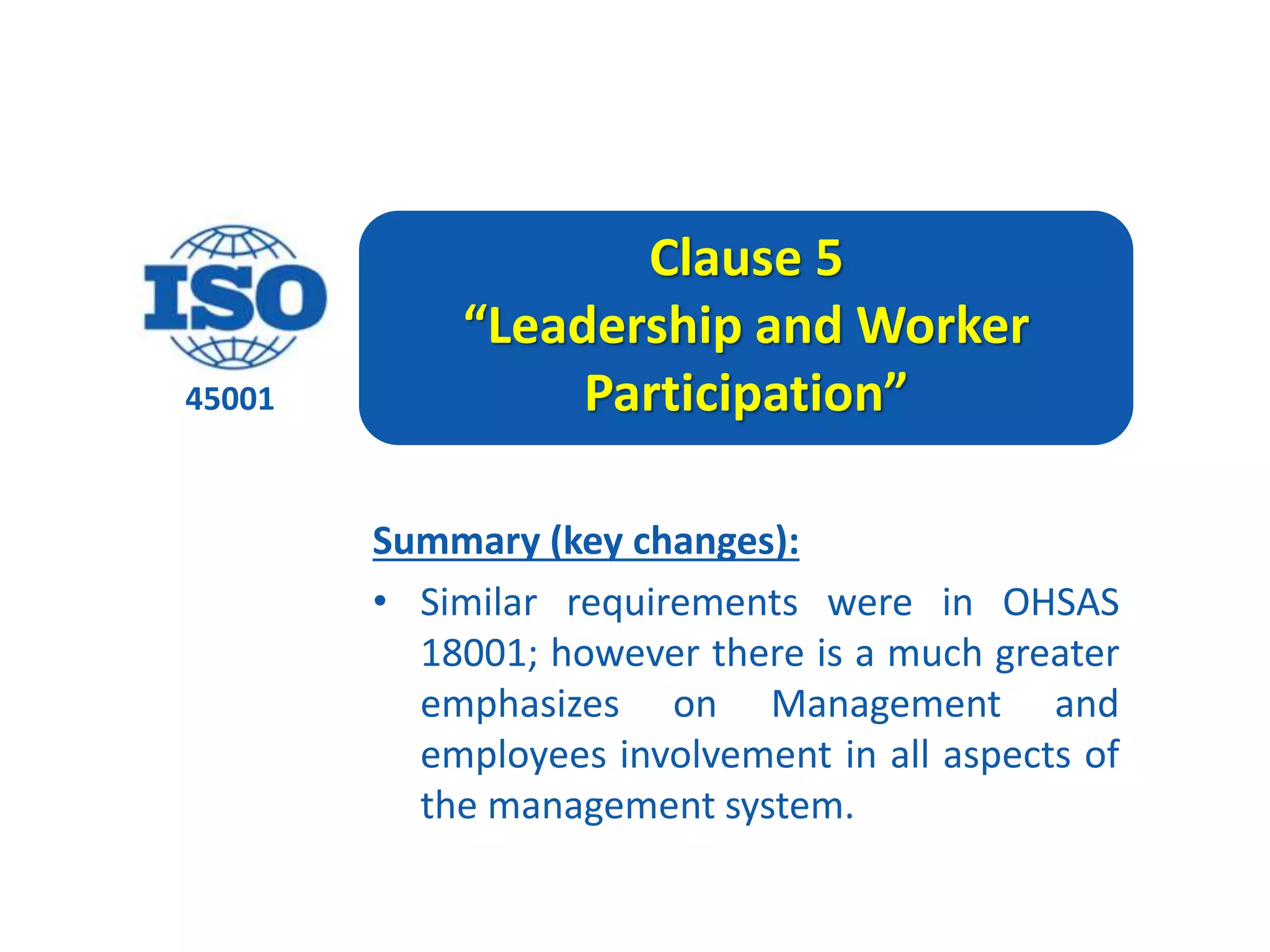 45001
Clause 5
“Leadership and Worker
Participation”
Summary (key changes):
• Similar requirements were in OHSAS
18001; however there is a much greater
emphasizes on Management and
employees involvement in all aspects of
the management system.
 