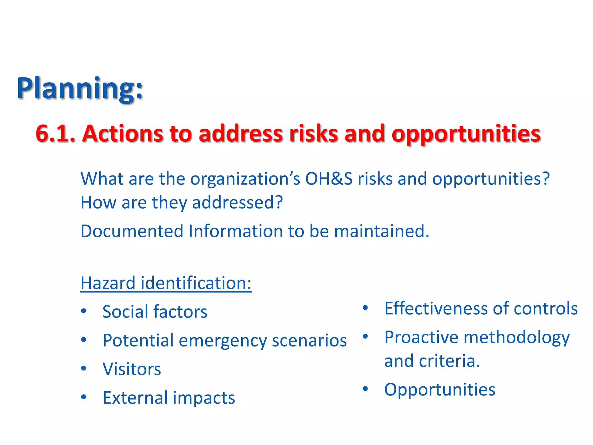 Planning:
What are the organization’s OH&S risks and opportunities?
How are they addressed?
Documented Information to be maintained.
6.1. Actions to address risks and opportunities
Hazard identification:
• Social factors
• Potential emergency scenarios
• Visitors
• External impacts
• Effectiveness of controls
• Proactive methodology
and criteria.
• Opportunities
 