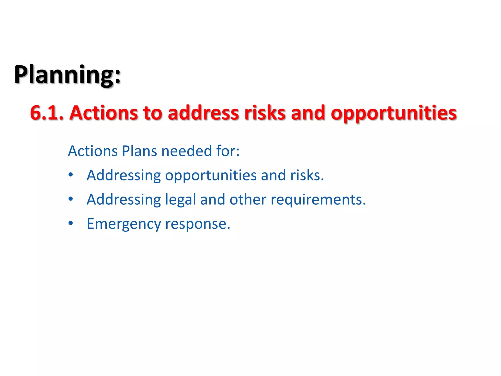 Planning:
Actions Plans needed for:
• Addressing opportunities and risks.
• Addressing legal and other requirements.
• Emergency response.
6.1. Actions to address risks and opportunities
 