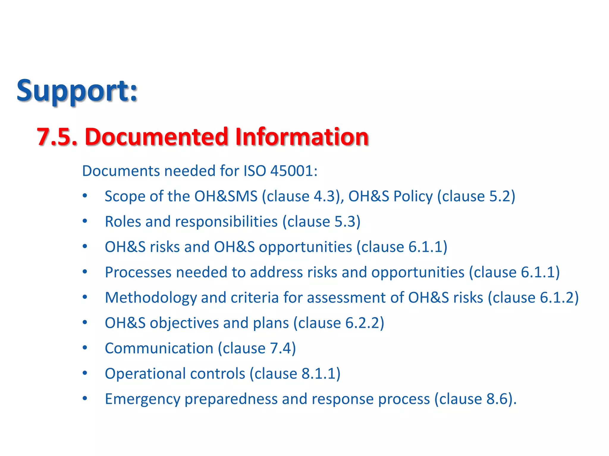 Support:
7.5. Documented Information
Documents needed for ISO 45001:
• Scope of the OH&SMS (clause 4.3), OH&S Policy (clause 5.2)
• Roles and responsibilities (clause 5.3)
• OH&S risks and OH&S opportunities (clause 6.1.1)
• Processes needed to address risks and opportunities (clause 6.1.1)
• Methodology and criteria for assessment of OH&S risks (clause 6.1.2)
• OH&S objectives and plans (clause 6.2.2)
• Communication (clause 7.4)
• Operational controls (clause 8.1.1)
• Emergency preparedness and response process (clause 8.6).
 