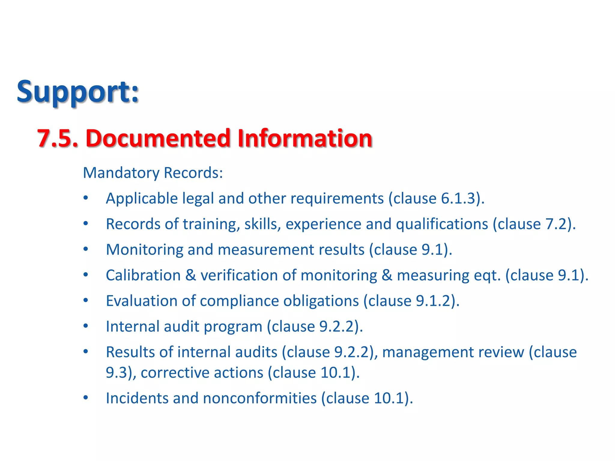 Support:
7.5. Documented Information
Mandatory Records:
• Applicable legal and other requirements (clause 6.1.3).
• Records of training, skills, experience and qualifications (clause 7.2).
• Monitoring and measurement results (clause 9.1).
• Calibration & verification of monitoring & measuring eqt. (clause 9.1).
• Evaluation of compliance obligations (clause 9.1.2).
• Internal audit program (clause 9.2.2).
• Results of internal audits (clause 9.2.2), management review (clause
9.3), corrective actions (clause 10.1).
• Incidents and nonconformities (clause 10.1).
 