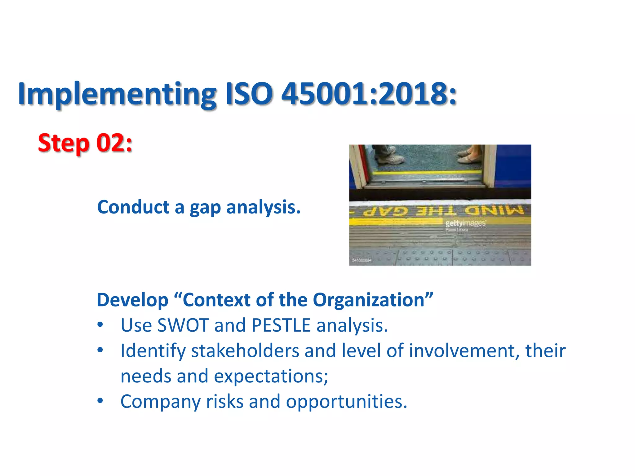 Step 02:
Implementing ISO 45001:2018:
Develop “Context of the Organization”
• Use SWOT and PESTLE analysis.
• Identify stakeholders and level of involvement, their
needs and expectations;
• Company risks and opportunities.
Conduct a gap analysis.
 