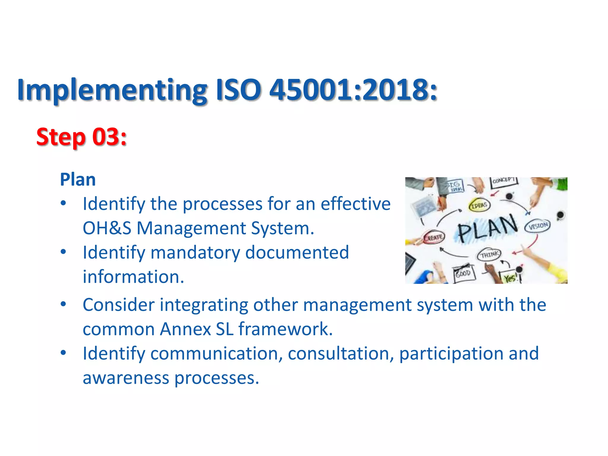 Step 03:
Implementing ISO 45001:2018:
Plan
• Identify the processes for an effective
OH&S Management System.
• Identify mandatory documented
information.
• Consider integrating other management system with the
common Annex SL framework.
• Identify communication, consultation, participation and
awareness processes.
 