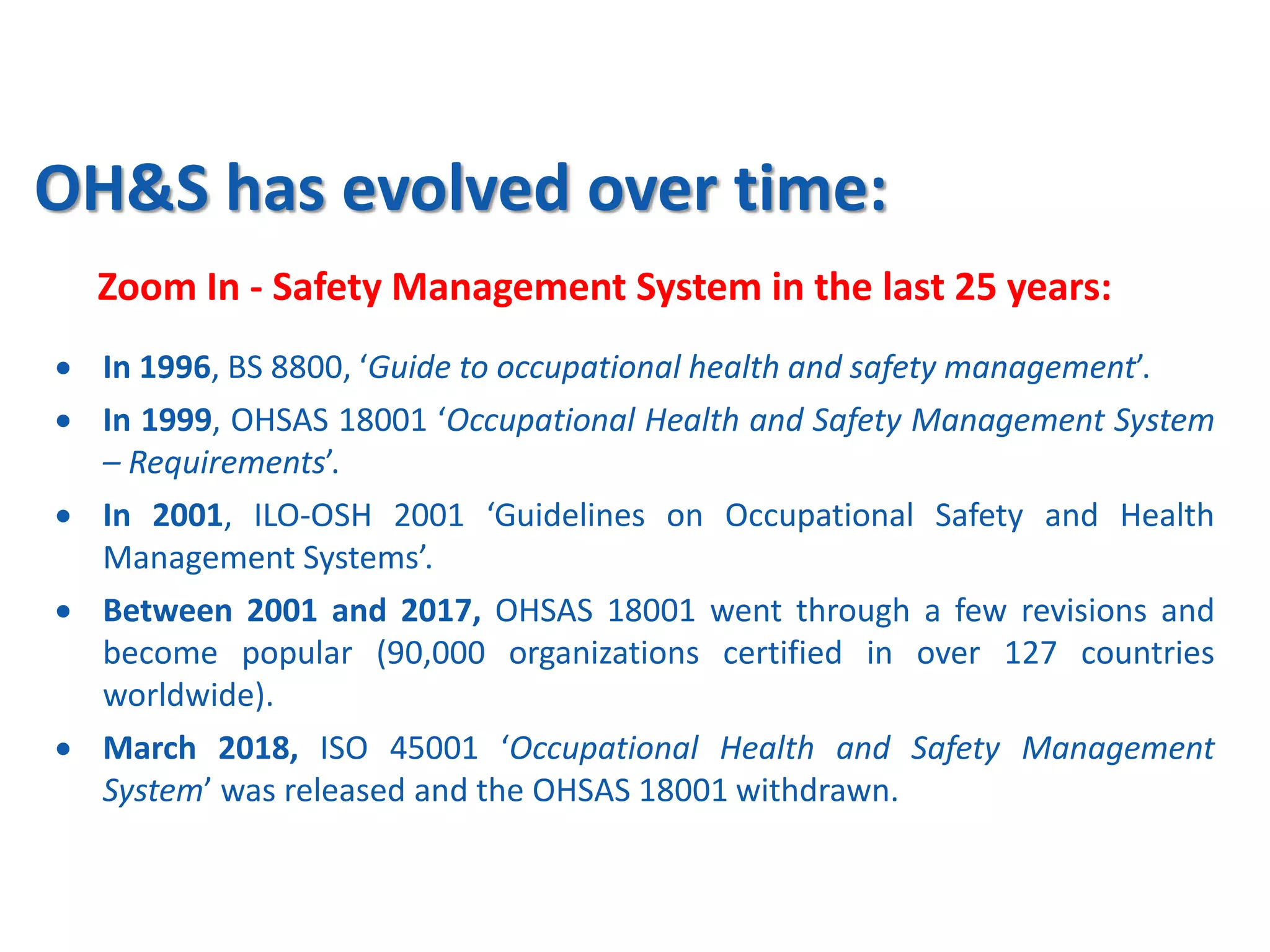 OH&S has evolved over time:
Zoom In - Safety Management System in the last 25 years:
 In 1996, BS 8800, ‘Guide to occupational health and safety management’.
 In 1999, OHSAS 18001 ‘Occupational Health and Safety Management System
– Requirements’.
 In 2001, ILO-OSH 2001 ‘Guidelines on Occupational Safety and Health
Management Systems’.
 Between 2001 and 2017, OHSAS 18001 went through a few revisions and
become popular (90,000 organizations certified in over 127 countries
worldwide).
 March 2018, ISO 45001 ‘Occupational Health and Safety Management
System’ was released and the OHSAS 18001 withdrawn.
 