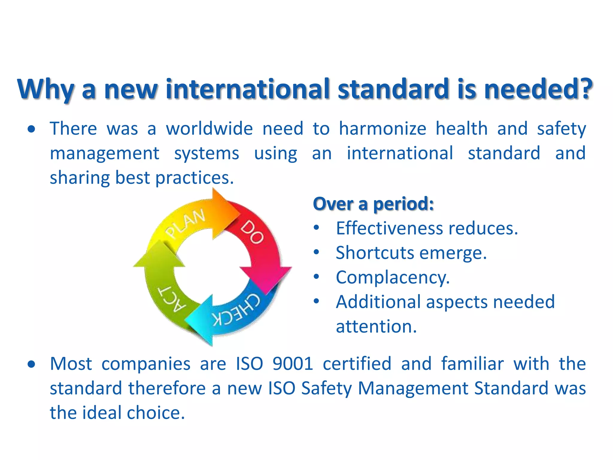 Why a new international standard is needed?
 There was a worldwide need to harmonize health and safety
management systems using an international standard and
sharing best practices.
Over a period:
• Effectiveness reduces.
• Shortcuts emerge.
• Complacency.
• Additional aspects needed
attention.
 Most companies are ISO 9001 certified and familiar with the
standard therefore a new ISO Safety Management Standard was
the ideal choice.
 