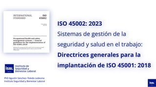 ISO 45002: 2023
Sistemas de gestión de la
seguridad y salud en el trabajo:
Directrices generales para la
implantación de ISO 45001: 2018
PhD Agustín Sánchez–Toledo Ledesma
Instituto Seguridad y Bienestar Laboral
 