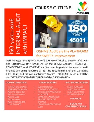 Lorem	Ipsum	Dolor	 Issue	#,	Date	
	
ISO	45001:2018	
INTERNAL	AUDIT	
with	IMPACT	
COURSE OBJECTIVES
• To TRAIN and COACH
INTERNAL OSH Auditor	
• Auditing as per ISO
19011 requirements	
• Auditor SKILL
Enhancement	
• Audit reporting and
audit FINDINGS	
	
OSHMS	Audit	are	the	PLATFORM	
for	SAFETY	improvement	
OSH	Management	System	AUDITS	are	very	critical	to	ensure	INTEGRITY	
and	 CONTINUAL	 IMPROVEMENT	 of	 the	 ORGANIZATION.	 PROACTIVE	 ,	
COMPETENCE	 and	 POSITIVE	 auditor	 are	 important	 to	 ensure	 audit	
findings	 are	 being	 reported	 as	 per	 the	 requirements	 of	 the	 standards.	
EXCELLENT	 auditor	 will	 contribute	 towards	 PREVENTION	 of	 ACCIDENT	
and	OPTIMIZATION	of	RESOURCES	of	the	ORGANIZATION	
COURSE OUTLINE WHO SHOULD ATTEND
• AUDIT PROTOCOL	
• AUDIT METHODOLOGY	
• Psychology APPROACH of
an AUDITOR	
• IMPACTFUL SAFETY AUDIT	
• GRADING THE AUDIT
FINDINGS	
• E,POWERING OSH DURING
AUDIT	
	
• SAFETY MANAGER ,
SAFETY Practitioners	
• SAFETY Committee	
• DEPARTMENT HEAD	
	
	 DURATION
2 DAYS with
COMPETENCY EXAM
COURSE OUTLINE
 