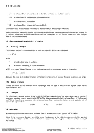 ISO 4624:2002(E)
8 © ISO 2002 – All rights reserved
is adhesive failure between the th coat and the th coat of a multicoat system;
is adhesive failure between final coat and adhesive;
Y is cohesive failure of adhesive;
Y/Z is adhesive failure between adhesive and dolly.
Estimate the area of fracture as a percentage to the nearest for each type of fracture.
Where consistency of bonding failure is not achieved, review both the preparation and application of the coating; for
inconsistent failure of the adhesive, see clause 6 and the notes given in 9.4.1. Repeat the series of tests using at
least six more test assemblies.
10 Calculation and expression of results
10.1 Breaking strength
The breaking strength , in megapascals, for each test assembly is given by the equation
where
is the breaking force, in newtons;
is the area of the dolly, in square millimetres.
NOTE In the case of dollies of diameter , the breaking strength, in megapascals, is given by the equation
Calculate the mean of all six determinations to the nearest whole number. Express the result as a mean and range.
10.2 Nature of failure
Express the result as the estimated mean percentage area and type of fracture in the system under test in
accordance with 9.5.2.
10.3 Example
If a paint system breaks at a mean tensile stress of and examination of the area on each side of the site of
separation reveals a mean of approximately of the dolly area associated with cohesive failure of the first coat
and of the dolly area associated with intercoat adhesive failure between the first and second coats, the pull-off
test result is expressed as:
11 Precision
No relevant precision data are currently available. Data for a related method are given in ASTM D 4541.
Users of this International Standard should be aware that, because of the subjective assessment of the point at
which detachment occurs and the nature of the failure, precision data will only give an indication of the accuracy of
the method.
, B, B/C
n/m n m
−/Y
10 %
σ
σ = F/A
F
A
20 mm
σ = 4F/400π = F/314
20 MPa
30 %
70 %
20 MPa 30 % 70 %
Copyright International Organization for Standardization
Reproduced by IHS under license with ISO Licensee=Qatar Petroleum/5943408001
Not for Resale, 12/26/2004 01:42:03 MSTNo reproduction or networking permitted without license from IHS
--``,```,`,`,````,`,``,,```-`-`,,`,,`,`,,`---
 