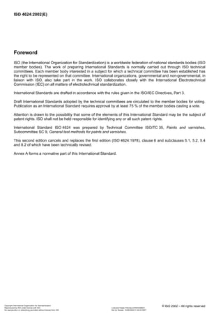 ISO 4624:2002(E)
iv © ISO 2002 – All rights reserved
Foreword
ISO (the International Organization for Standardization) is a worldwide federation of national standards bodies (ISO
member bodies). The work of preparing International Standards is normally carried out through ISO technical
committees. Each member body interested in a subject for which a technical committee has been established has
the right to be represented on that committee. International organizations, governmental and non-governmental, in
liaison with ISO, also take part in the work. ISO collaborates closely with the International Electrotechnical
Commission (IEC) on all matters of electrotechnical standardization.
International Standards are drafted in accordance with the rules given in the ISO/IEC Directives, Part 3.
Draft International Standards adopted by the technical committees are circulated to the member bodies for voting.
Publication as an International Standard requires approval by at least 75 % of the member bodies casting a vote.
Attention is drawn to the possibility that some of the elements of this International Standard may be the subject of
patent rights. ISO shall not be held responsible for identifying any or all such patent rights.
International Standard ISO 4624 was prepared by Technical Committee ISO/TC 35, Paints and varnishes,
Subcommittee SC 9, General test methods for paints and varnishes.
This second edition cancels and replaces the first edition (ISO 4624:1978), clause 6 and subclauses 5.1, 5.2, 5.4
and 8.2 of which have been technically revised.
Annex A forms a normative part of this International Standard.
Copyright International Organization for Standardization
Reproduced by IHS under license with ISO Licensee=Qatar Petroleum/5943408001
Not for Resale, 12/26/2004 01:42:03 MSTNo reproduction or networking permitted without license from IHS
--``,```,`,`,````,`,``,,```-`-`,,`,,`,`,,`---
 