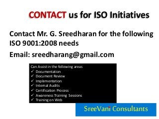 CONTACT us for ISO Initiatives
Contact Mr. G. Sreedharan for the following
ISO 9001:2008 needs
Email: sreedharang@gmail.com
SreeVaniConsultants
Can Assist in the following areas
 Documentation
 Document Review
 Implementation
 Internal Audits
 Certification Process
 Awareness Training Sessions
 Training on Web
 