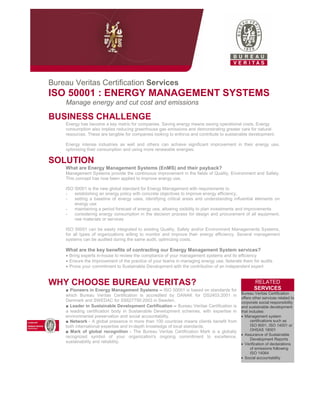 Bureau Veritas Certification Services
ISO 50001 : ENERGY MANAGEMENT SYSTEMS
Manage energy and cut cost and emissions
BUSINESS CHALLENGE
Energy has become a key metric for companies. Saving energy means saving operational costs. Energy
consumption also implies reducing greenhouse gas emissions and demonstrating greater care for natural
resources. These are tangible for companies looking to enforce and contribute to sustainable development.
Energy intense industries as well and others can achieve significant improvement in their energy use,
optimising their consumption and using more renewable energies.
SOLUTION
What are Energy Management Systems (EnMS) and their payback?
Management Systems provide the continuous improvement in the fields of Quality, Environment and Safety.
This concept has now been applied to improve energy use.
ISO 50001 is the new global standard for Energy Management with requirements to
- establishing an energy policy with concrete objectives to improve energy efficiency,
- setting a baseline of energy uses, identifying critical areas and understanding influential elements on
energy use
- maintaining a period forecast of energy use, allowing visibility to plan investments and improvements
- considering energy consumption in the decision process for design and procurement of all equipment,
raw materials or services
ISO 50001 can be easily integrated to existing Quality, Safety and/or Environment Managements Systems,
for all types of organizations willing to monitor and improve their energy efficiency. Several management
systems can be audited during the same audit, optimizing costs.
What are the key benefits of contracting our Energy Management System services?
• Bring experts in-house to review the compliance of your management systems and its efficiency
• Ensure the Improvement of the practice of your teams in managing energy use, federate them for audits
• Prove your commitment to Sustainable Development with the contribution of an independent expert
WHY CHOOSE BUREAU VERITAS?
■ Pioneers in Energy Management Systems – ISO 50001 is based on standards for
which Bureau Veritas Certification is accredited by DANAK for DS2403:2001 in
Denmark and SWEDAC for SS627750:2003 in Sweden.
■ Leader in Sustainable Development Certification – Bureau Veritas Certification is
a leading certification body in Sustainable Development schemes, with expertise in
environmental preservation and social accountability.
■ Network - A global presence in more than 100 countries means clients benefit from
both international expertise and in-depth knowledge of local standards.
■ Mark of global recognition - The Bureau Veritas Certification Mark is a globally
recognized symbol of your organization's ongoing commitment to excellence,
sustainability and reliability.
RELATED
SERVICES
Bureau Veritas Certification
offers other services related to
corporate social responsibility
and sustainable development
that includes:
• Management system
certifications such as
ISO 9001, ISO 14001 or
OHSAS 18001
• Assurance of Sustainable
Development Reports
• Verification of declarations
of emissions following
ISO 14064
• Social accountability
 