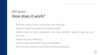 ISO 50001
How does it work?
› Develops a policy for the most efficient use of energy;
› Establish targets and goals and measure results;
› Gathers data to better understand and make decisions about energy use and
consume;
› Analyse the policy efficiency;
› Continuously improves the energy management;
› Does not define specific criteria about energy performance.
11
Introduction to ISO 50001 |TecnoVeritas
 